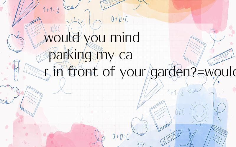 would you mind parking my car in front of your garden?=would you mind ____ ____ ____ my car in front of your garden?