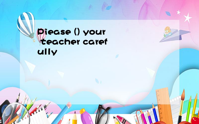Piease () your teacher carefully