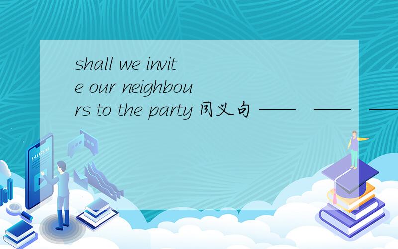 shall we invite our neighbours to the party 同义句 ——　——　——our neighbours to the party