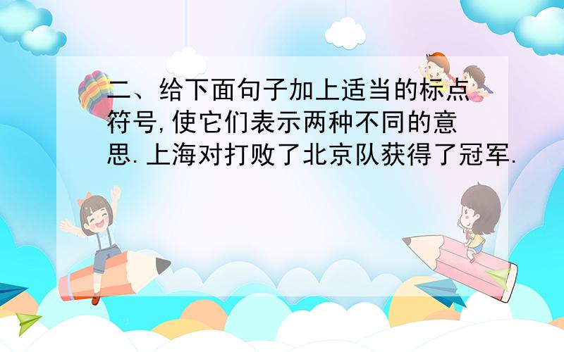 二、给下面句子加上适当的标点符号,使它们表示两种不同的意思.上海对打败了北京队获得了冠军.