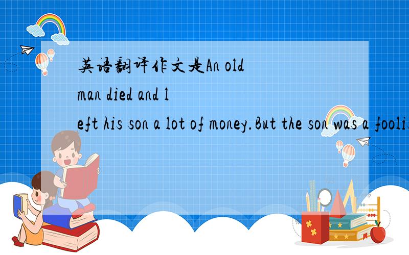英语翻译作文是An old man died and left his son a lot of money.But the son was a foolish young man,and he quickly spent......先翻译这些