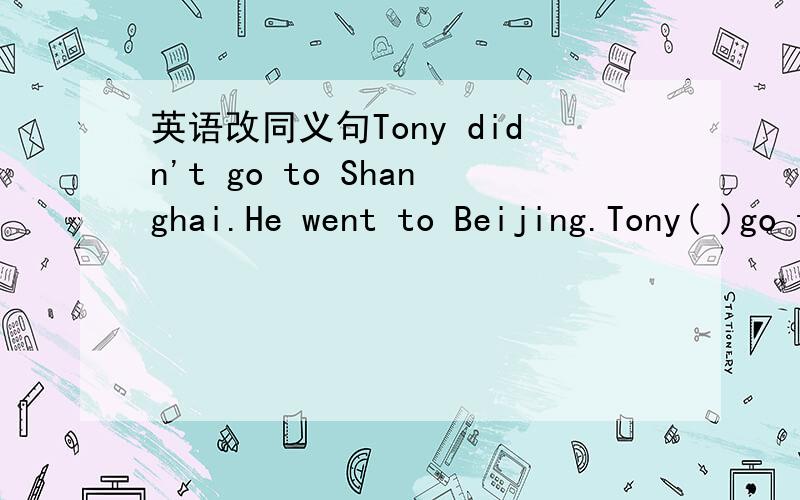 英语改同义句Tony didn't go to Shanghai.He went to Beijing.Tony( )go to Shanghai( ) to Beijing.Tony didn't go to Shanghai.He went to Beijing.Tony( )go to Shanghai( ) to Beijing.
