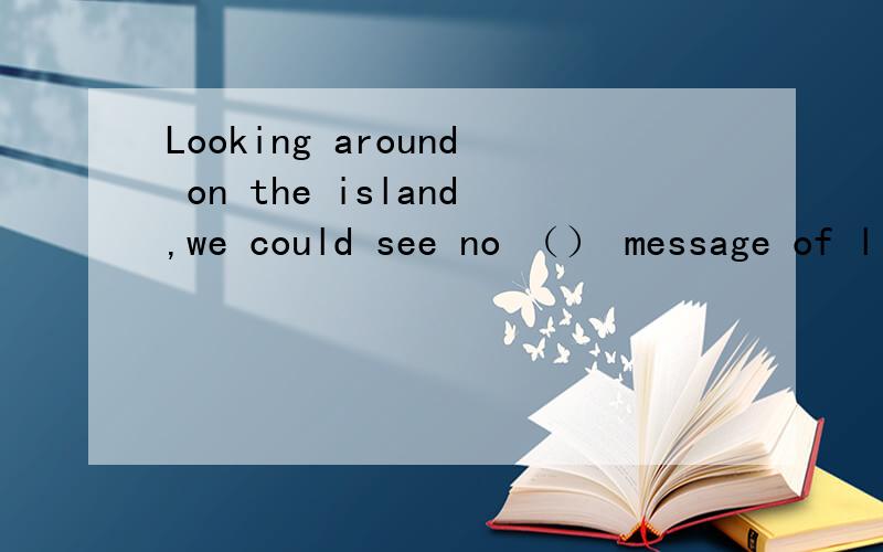 Looking around on the island,we could see no （） message of lifeA.noticeB.signC.exampleD.message