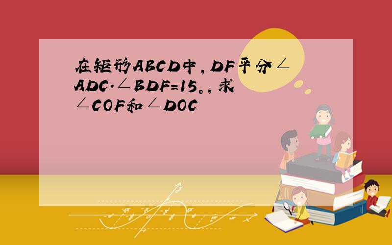 在矩形ABCD中,DF平分∠ADC.∠BDF=15°,求∠COF和∠DOC