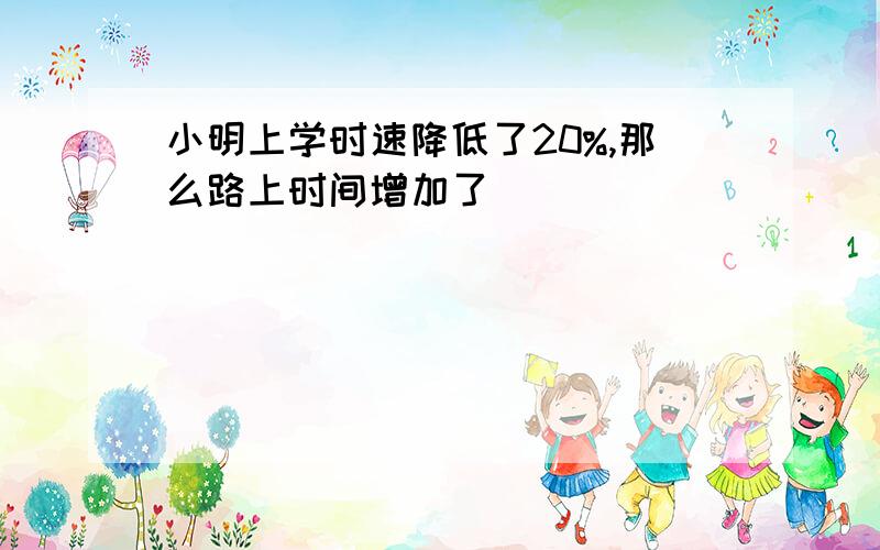 小明上学时速降低了20%,那么路上时间增加了（ ）