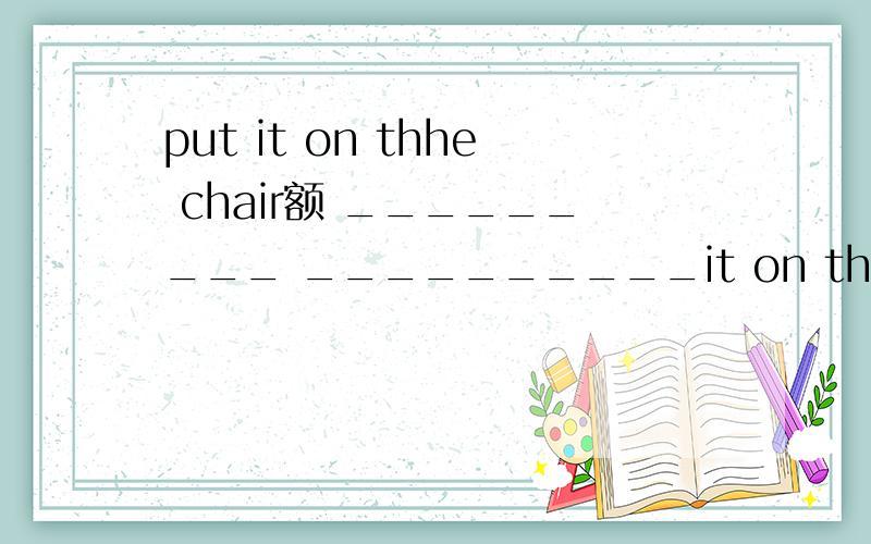 put it on thhe chair额 _________ __________it on the chair