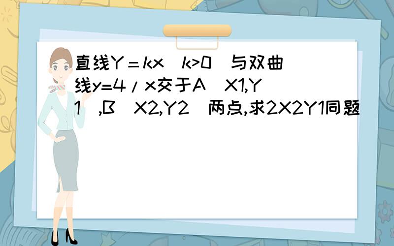 直线Y＝kx(k>0)与双曲线y=4/x交于A(X1,Y1),B(X2,Y2)两点,求2X2Y1同题