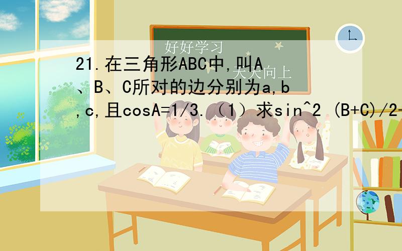 21.在三角形ABC中,叫A、B、C所对的边分别为a,b,c,且cosA=1/3.（1）求sin^2 (B+C)/2+cos2A的值（2）若a=根号3,求bc的最大值