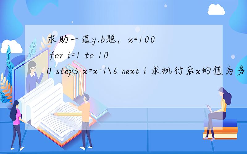 求助一道y.b题：x=100 for i=1 to 100 step5 x=x-i\6 next i 求执行后x的值为多少 答案为-54