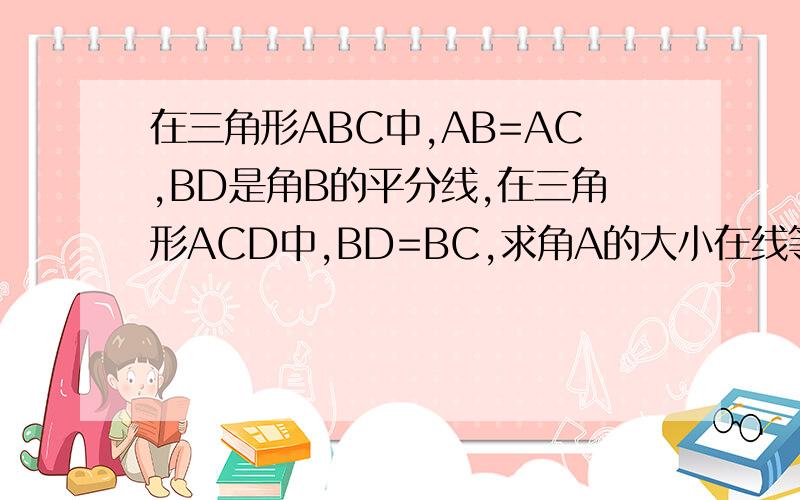 在三角形ABC中,AB=AC,BD是角B的平分线,在三角形ACD中,BD=BC,求角A的大小在线等!快一点~~~~图片:
