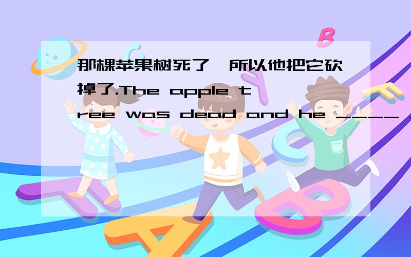 那棵苹果树死了,所以他把它砍掉了.The apple tree was dead and he ____ ____ ____.