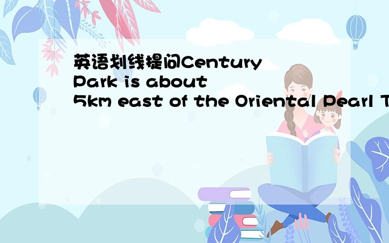 英语划线提问Century Park is about 5km east of the Oriental Pearl TV Tower.划在 is about 5km east of the Oriental上---- -----Century Park?