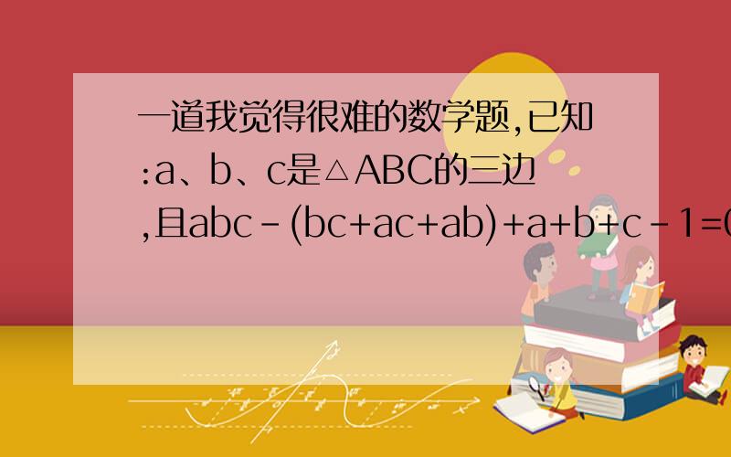 一道我觉得很难的数学题,已知:a、b、c是△ABC的三边,且abc-(bc+ac+ab)+a+b+c-1=0,求证,△ABC中至少有一条边是1.