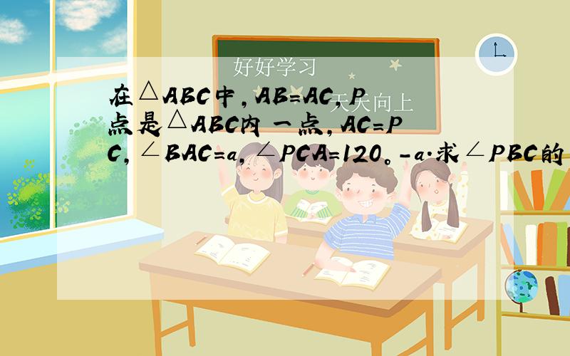 在△ABC中,AB=AC,P点是△ABC内一点,AC=PC,∠BAC=a,∠PCA=120°-a.求∠PBC的度数图暂时传不上去,明天就有图了