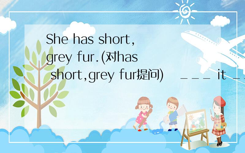 She has short,grey fur.(对has short,grey fur提问)   ___ it ___?