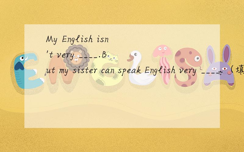 My English isn't very ____.But my sister can speak English very ____.（填well或good）