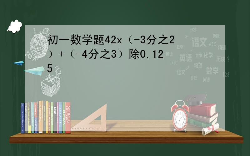 初一数学题42x（-3分之2）+（-4分之3）除0.125