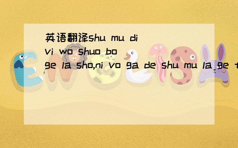 英语翻译shu mu di vi wo shuo bo ge la sho,ni vo ga de shu mu la ge te muo,yi m ga jie lie ,zhi ji bo go la,zhi jiang wo m jiu shie la nuo mo shu,shu li shu na do no,shu li shu na do no.