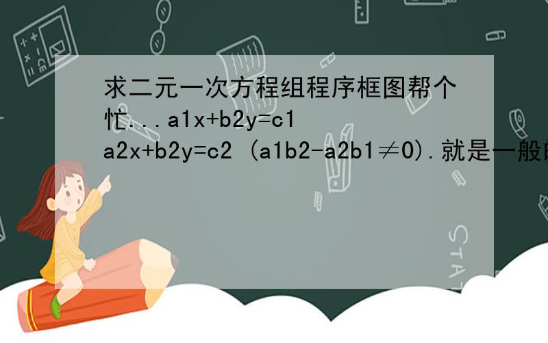 求二元一次方程组程序框图帮个忙...a1x+b2y=c1a2x+b2y=c2 (a1b2-a2b1≠0).就是一般的程序框图不知道啥语言...用中文```是二元一次!