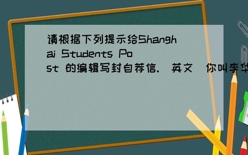 请根据下列提示给Shanghai Students Post 的编辑写封自荐信.（英文）你叫李华,长沙市一中的学生,今年15岁,当你获悉该报社招记者,你想报名,故写自荐信一封.内容包括：你喜欢英语,已经学了5年,