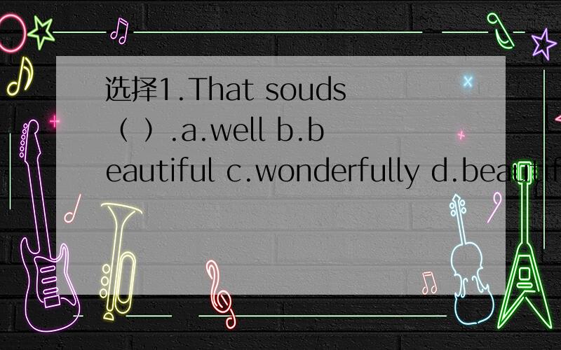 选择1.That souds（ ）.a.well b.beautiful c.wonderfully d.beautifully2.Jim speaks Chinese( ).a.good b.well c.nice d.beautiful3.--How often are the 01ympic games(奥运会)held(举行)?--( )four years.a.Every b.Each c.In d.For4.-- Do you have a foo