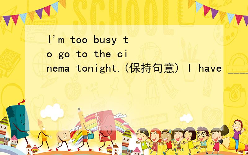 I'm too busy to go to the cinema tonight.(保持句意) I have ____ ____ to go to the cinema tonight.