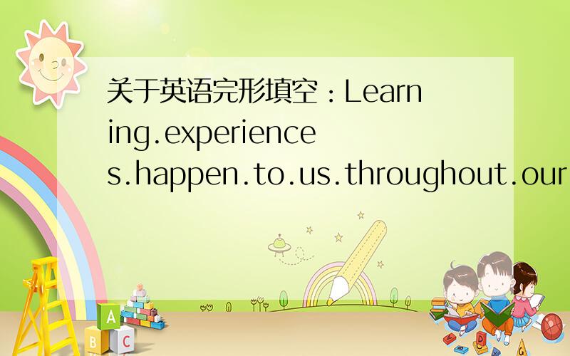 关于英语完形填空：Learning.experiences.happen.to.us.throughout.our.lives的相关答案.急