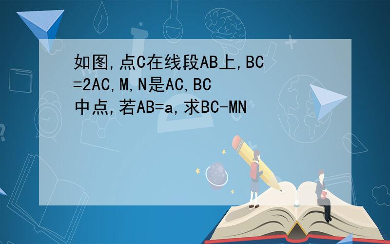 如图,点C在线段AB上,BC=2AC,M,N是AC,BC中点,若AB=a,求BC-MN