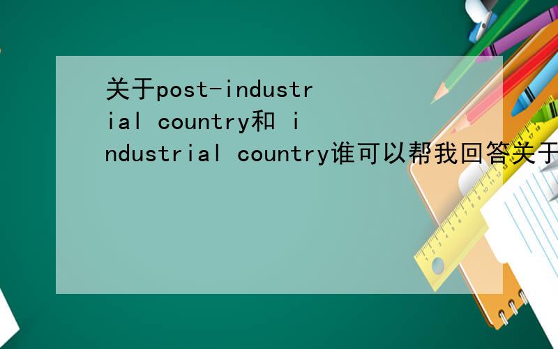关于post-industrial country和 industrial country谁可以帮我回答关于 post-industrial country 和 industrial country的区别,并且可以给我几个具体国家的例子,post-industrial的例子多给几个嘛*^_^*