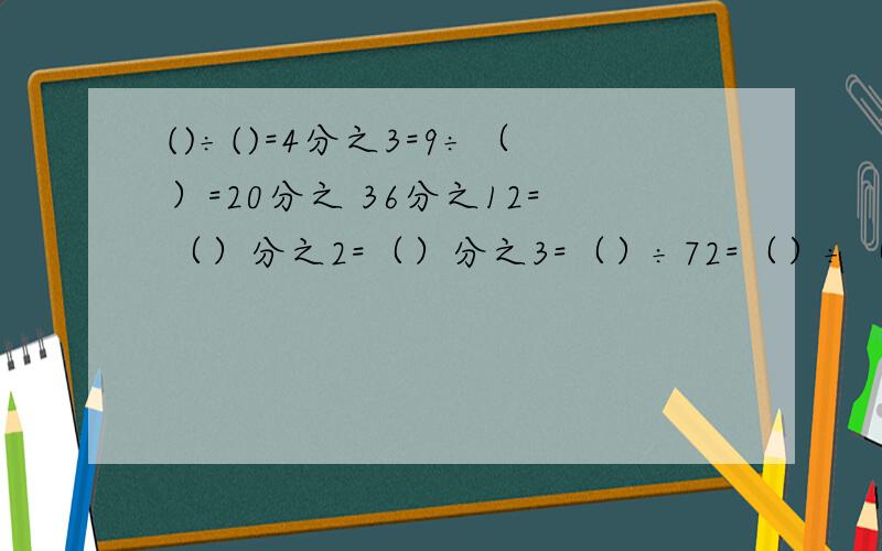 ()÷()=4分之3=9÷（）=20分之 36分之12=（）分之2=（）分之3=（）÷72=（）÷（）在括号里填上适当的数1.()÷()=4分之3=9÷（）=20分之（）2.36分之12=（）分之2=（）分之3=（）÷72=（）÷（）