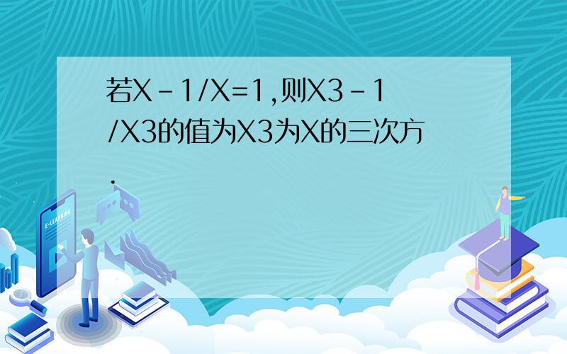 若X-1/X=1,则X3-1/X3的值为X3为X的三次方.