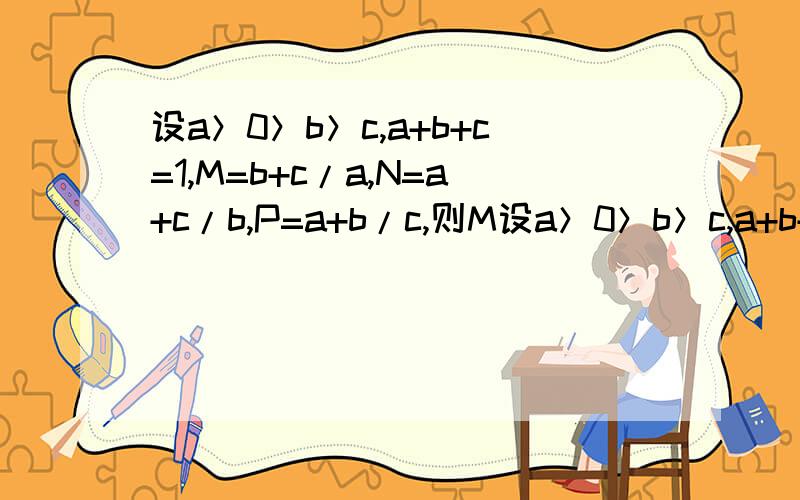 设a＞0＞b＞c,a+b+c=1,M=b+c/a,N=a+c/b,P=a+b/c,则M设a＞0＞b＞c,a+b+c=1,M=b+c/a,N=a+c/b,P=a+b/c,则M、N、P之间的大小关系是?