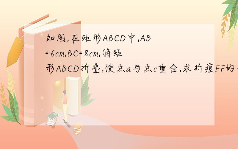 如图,在矩形ABCD中,AB=6cm,BC=8cm,将矩形ABCD折叠,使点a与点c重合,求折痕EF的长