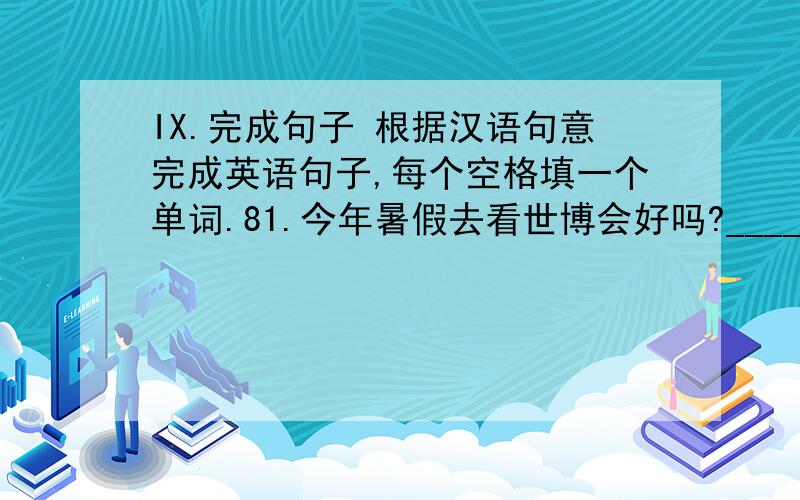 IX.完成句子 根据汉语句意完成英语句子,每个空格填一个单词.81.今年暑假去看世博会好吗?___________ ___________ going to Shanghai World’s Fair this summer vacation?8.2到了过低碳生活的时候了.It is time ______