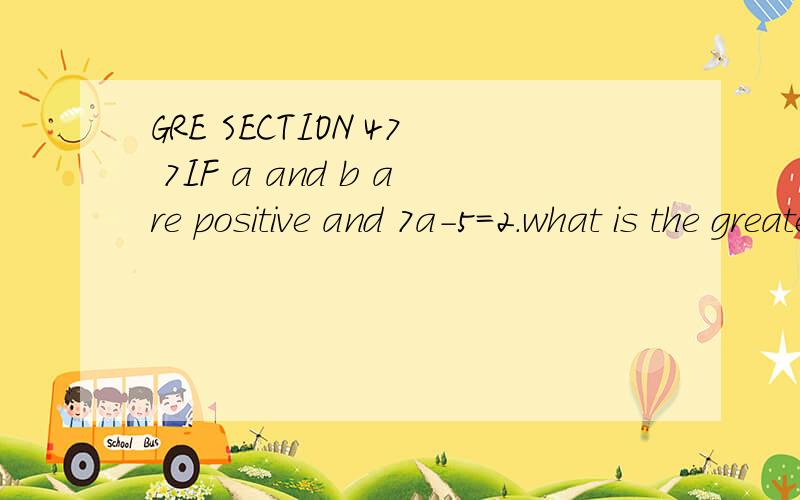 GRE SECTION 47 7IF a and b are positive and 7a-5=2.what is the greatest possible of ab?10 为什么?