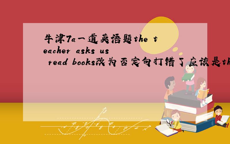 牛津7a一道英语题the teacher asks us read books改为否定句打错了应该是the teacher asks us to read books