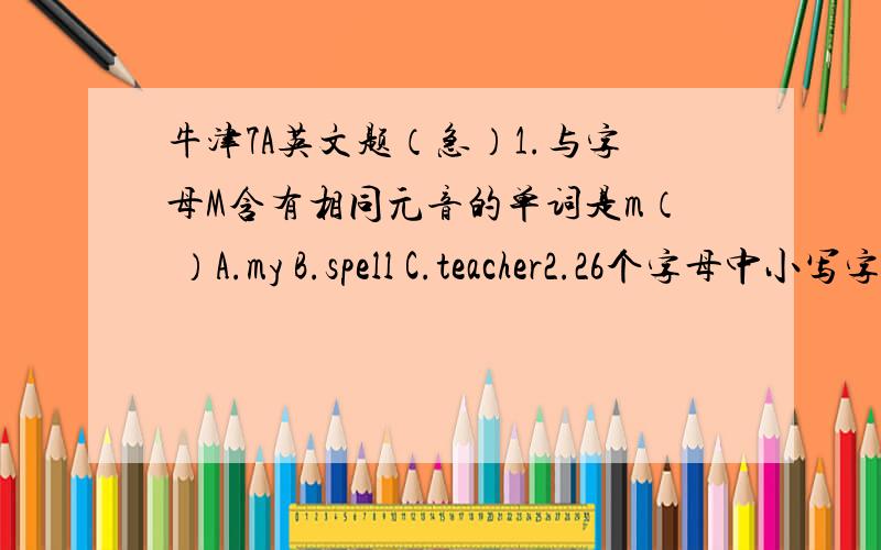 牛津7A英文题（急）1.与字母M含有相同元音的单词是m（ ）A.my B.spell C.teacher2.26个字母中小写字母手写体能占三各的字母是（ ）A.f,j B.f,g,j C.g,q.y D.i,f,g