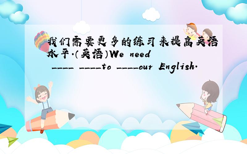 我们需要更多的练习来提高英语水平.（英语）We need ____ ____to ____our English.
