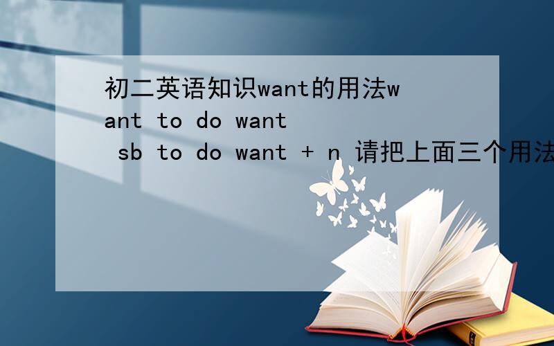 初二英语知识want的用法want to do want sb to do want + n 请把上面三个用法的句型举例写出来.