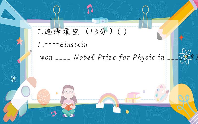 I.选择填空（15分）( )1.----Einstein won ____ Nobel Prize for Physic in ____ 1921.----How great he was A.a;the B.a;/ C.the;/ D./;/ ( )2.----My grandfather was born ____ the start of 20th century.----____he can tell us some stories at that time.