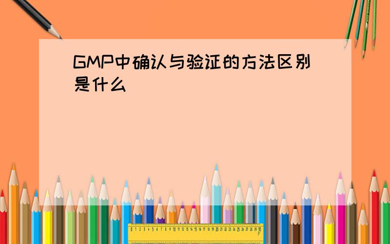 GMP中确认与验证的方法区别是什么