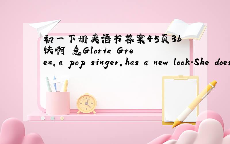 初一下册英语书答案45页3b快啊 急Gloria Green,a pop singer,has a new look.She doesn't have long hair now.She has______.And she doesn't wear______any more.She wears______now,and she wears______,too.