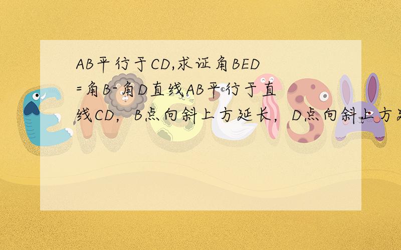 AB平行于CD,求证角BED=角B-角D直线AB平行于直线CD，B点向斜上方延长，D点向斜上方延长，两线交于点E。