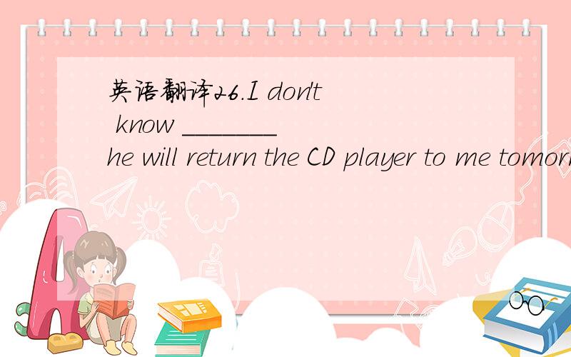 英语翻译26.I don't know _______ he will return the CD player to me tomorrow ._____ he returns it ,I'll lend it to you .A.if ,Whether B.whether ,Whether C.if ,That D .if ,If D 翻译:27.I'm not sure ______ the day after tomorrow .A.when does he co
