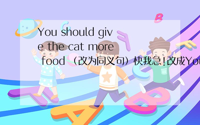 You should give the cat more food （改为同义句）快我急!改成You should ____ more food ___ the cat形式