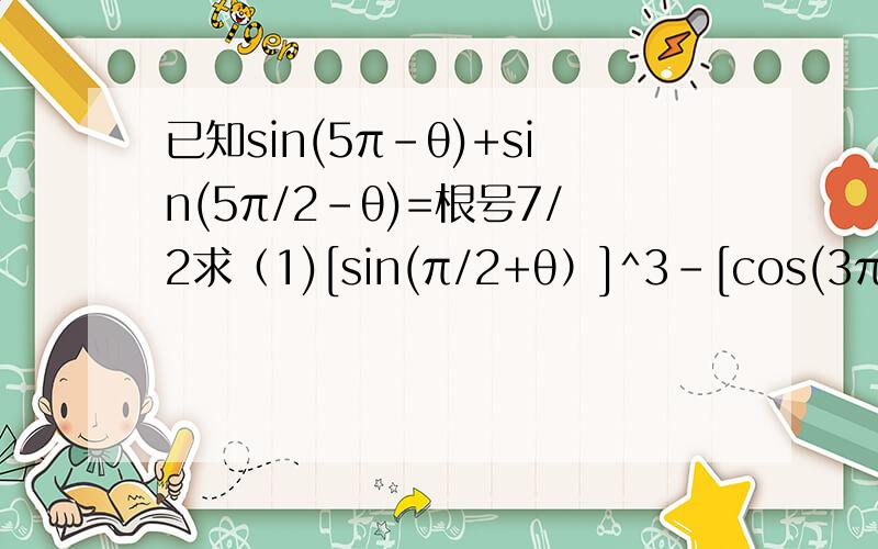 已知sin(5π-θ)+sin(5π/2-θ)=根号7/2求（1)[sin(π/2+θ）]^3-[cos(3π/2-θ)]^3(2))[sin(π/2-θ）]^4-[cos(7π/2+θ)]^4