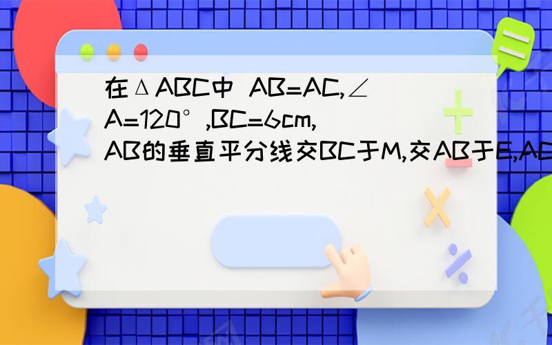 在ΔABC中 AB=AC,∠A=120°,BC=6cm,AB的垂直平分线交BC于M,交AB于E,AC的垂直平分线交BC于N,交AC于F        求证：BM=MN=NC