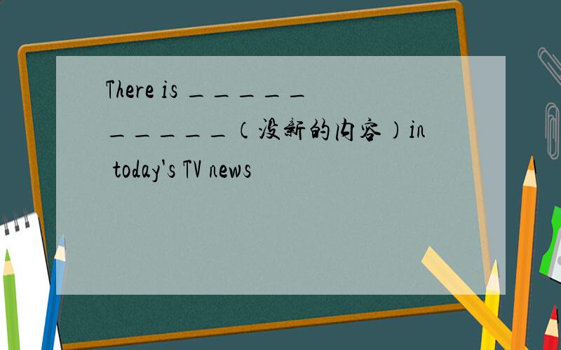 There is __________（没新的内容）in today's TV news
