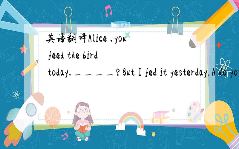 英语翻译Alice ,you feed the bird today,____?But I fed it yesterday.A do you B will you C didn't you D.don't you.那个老人不愿意背离常规（depart）