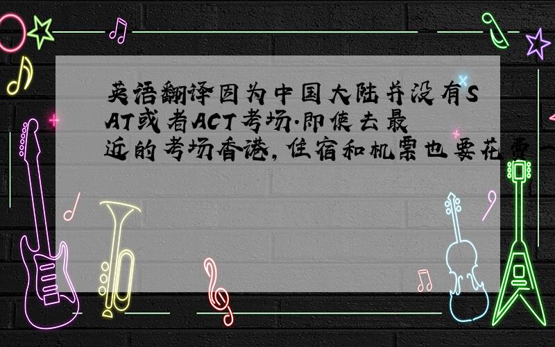 英语翻译因为中国大陆并没有SAT或者ACT考场.即使去最近的考场香港,住宿和机票也要花费一笔很大的费用